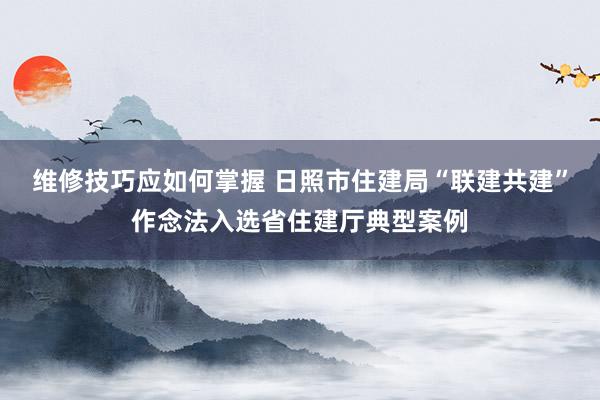 维修技巧应如何掌握 日照市住建局“联建共建”作念法入选省住建厅典型案例