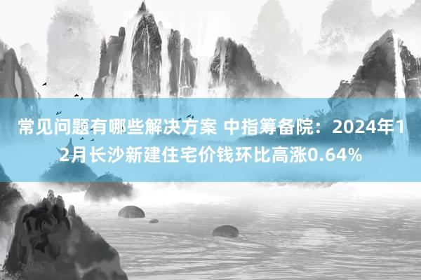 常见问题有哪些解决方案 中指筹备院：2024年12月长沙新建住宅价钱环比高涨0.64%