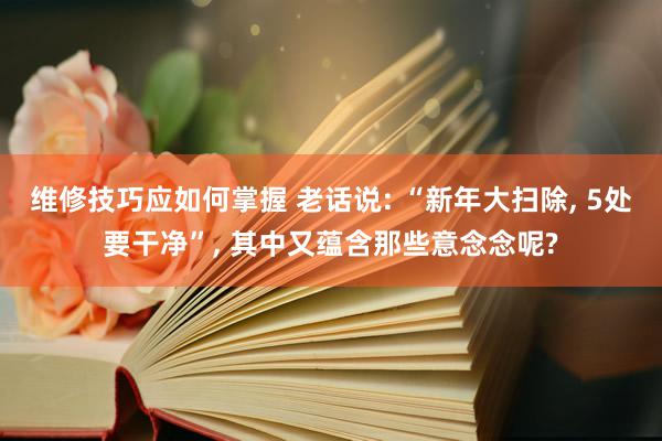 维修技巧应如何掌握 老话说: “新年大扫除, 5处要干净”, 其中又蕴含那些意念念呢?