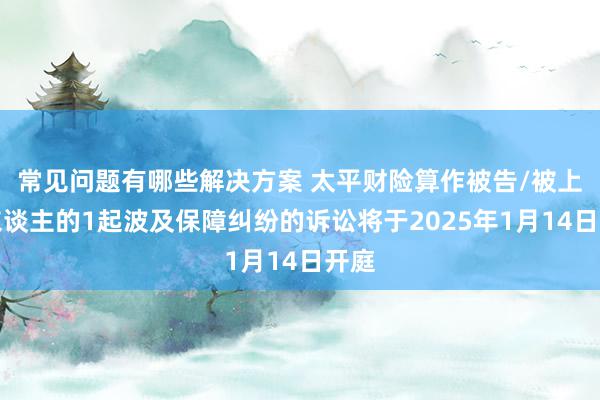 常见问题有哪些解决方案 太平财险算作被告/被上诉东谈主的1起波及保障纠纷的诉讼将于2025年1月14日开庭