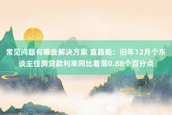 常见问题有哪些解决方案 宣昌能：旧年12月个东谈主住房贷款利率同比着落0.88个百分点