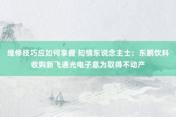 维修技巧应如何掌握 知情东说念主士：东鹏饮料收购新飞通光电子意为取得不动产