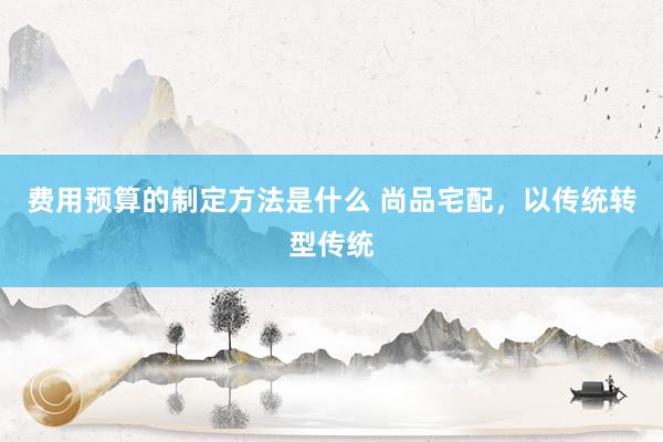 费用预算的制定方法是什么 尚品宅配，以传统转型传统