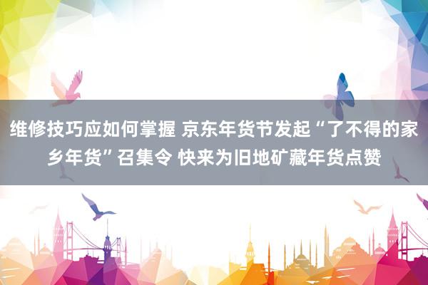 维修技巧应如何掌握 京东年货节发起“了不得的家乡年货”召集令 快来为旧地矿藏年货点赞