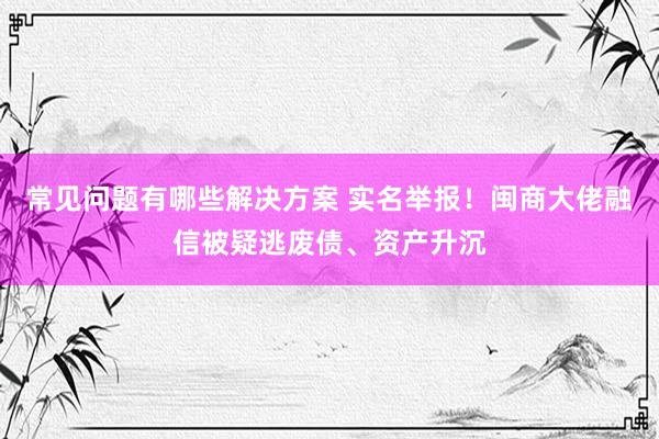 常见问题有哪些解决方案 实名举报！闽商大佬融信被疑逃废债、资产升沉