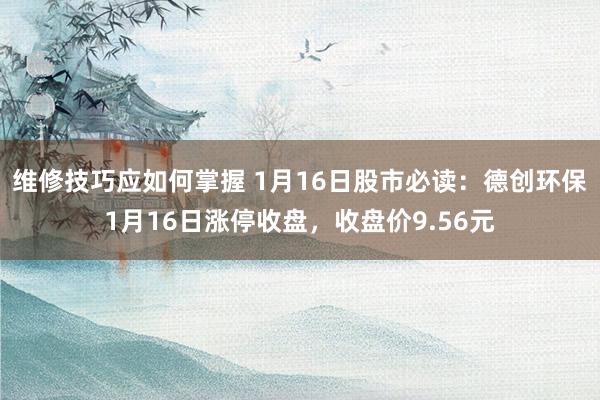 维修技巧应如何掌握 1月16日股市必读：德创环保1月16日涨停收盘，收盘价9.56元