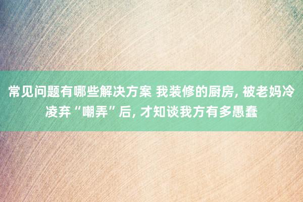 常见问题有哪些解决方案 我装修的厨房, 被老妈冷凌弃“嘲弄”后, 才知谈我方有多愚蠢