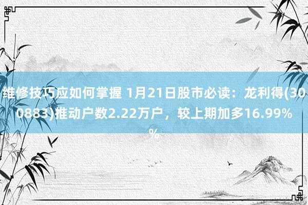 维修技巧应如何掌握 1月21日股市必读：龙利得(300883)推动户数2.22万户，较上期加多16.99%