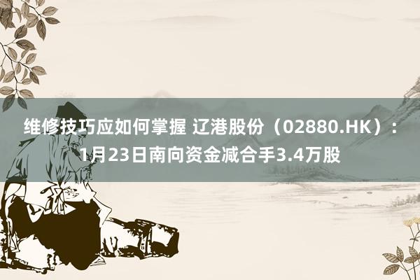 维修技巧应如何掌握 辽港股份（02880.HK）：1月23日南向资金减合手3.4万股