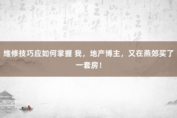 维修技巧应如何掌握 我，地产博主，又在燕郊买了一套房！