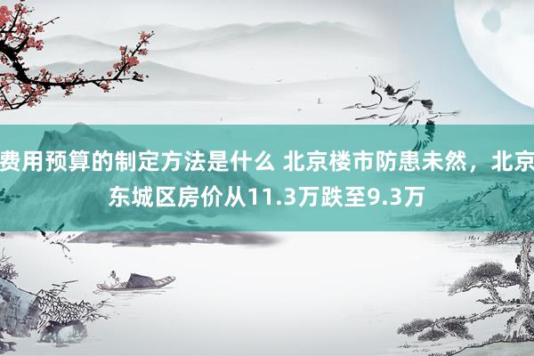 费用预算的制定方法是什么 北京楼市防患未然，北京东城区房价从11.3万跌至9.3万