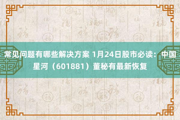 常见问题有哪些解决方案 1月24日股市必读：中国星河（601881）董秘有最新恢复