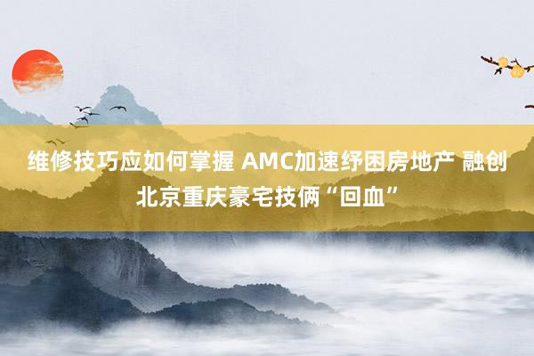 维修技巧应如何掌握 AMC加速纾困房地产 融创北京重庆豪宅技俩“回血”