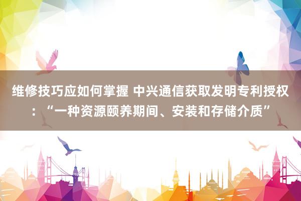 维修技巧应如何掌握 中兴通信获取发明专利授权：“一种资源颐养期间、安装和存储介质”