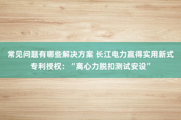 常见问题有哪些解决方案 长江电力赢得实用新式专利授权：“离心力脱扣测试安设”