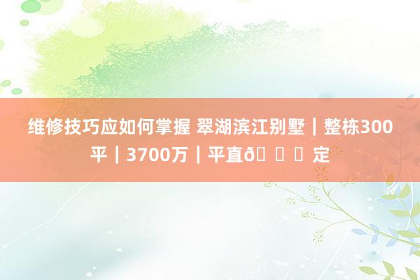 维修技巧应如何掌握 翠湖滨江别墅｜整栋300平｜3700万｜平直🉑定