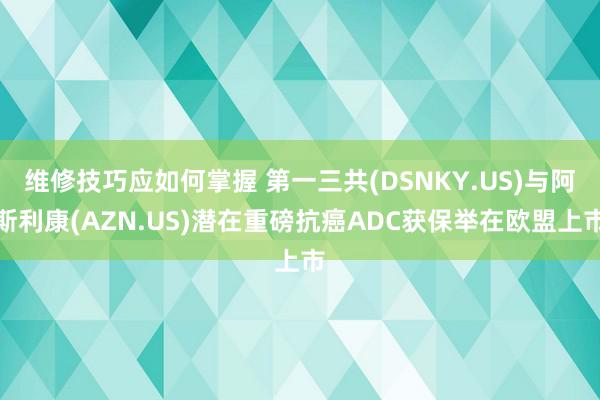 维修技巧应如何掌握 第一三共(DSNKY.US)与阿斯利康(AZN.US)潜在重磅抗癌ADC获保举在欧盟上市