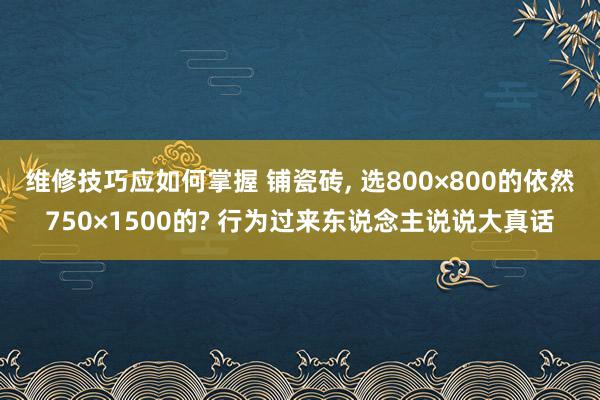 维修技巧应如何掌握 铺瓷砖, 选800×800的依然750×1500的? 行为过来东说念主说说大真话