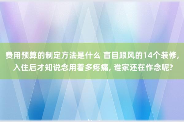 费用预算的制定方法是什么 盲目跟风的14个装修, 入住后才知说念用着多疼痛, 谁家还在作念呢?