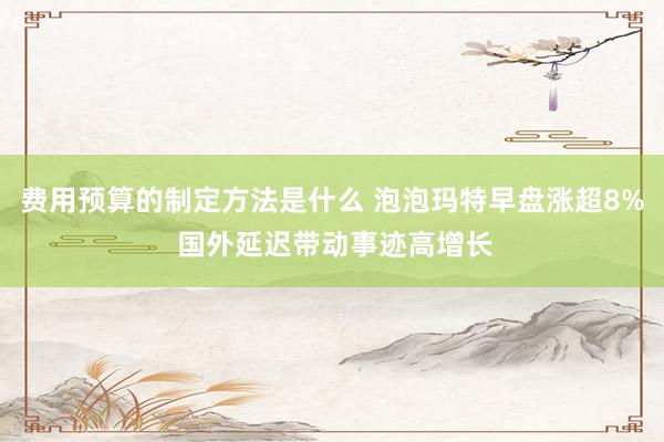 费用预算的制定方法是什么 泡泡玛特早盘涨超8% 国外延迟带动事迹高增长