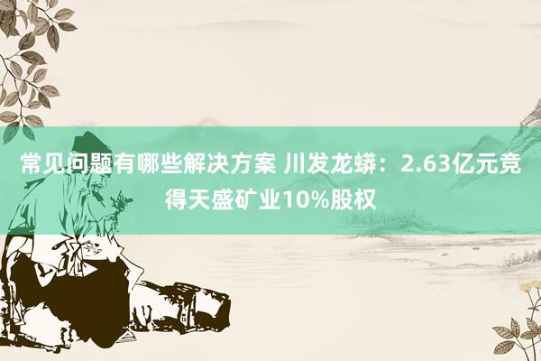 常见问题有哪些解决方案 川发龙蟒：2.63亿元竞得天盛矿业10%股权