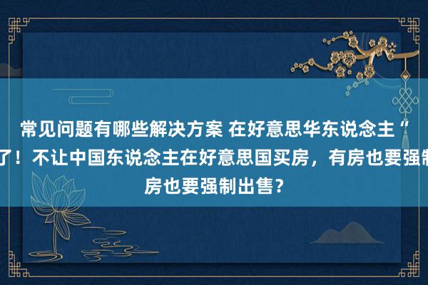 常见问题有哪些解决方案 在好意思华东说念主“天塌”了！不让中国东说念主在好意思国买房，有房也要强制出售？