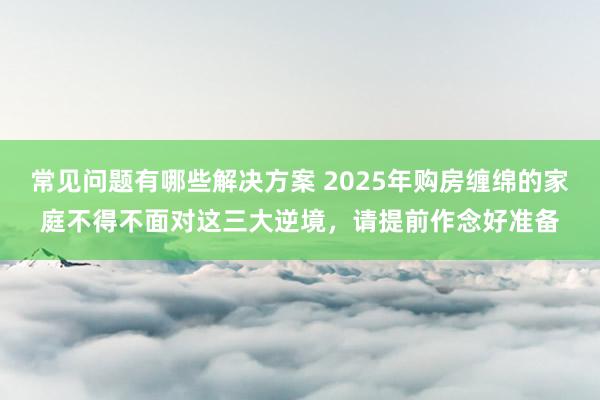 常见问题有哪些解决方案 2025年购房缠绵的家庭不得不面对这三大逆境，请提前作念好准备