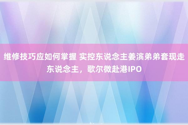 维修技巧应如何掌握 实控东说念主姜滨弟弟套现走东说念主，歌尔微赴港IPO