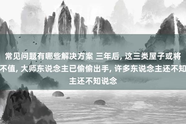 常见问题有哪些解决方案 三年后, 这三类屋子或将一文不值, 大师东说念主已偷偷出手, 许多东说念主还不知说念