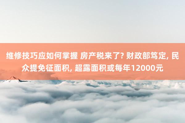 维修技巧应如何掌握 房产税来了? 财政部笃定, 民众提免征面积, 超露面积或每年12000元