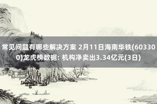 常见问题有哪些解决方案 2月11日海南华铁(603300)龙虎榜数据: 机构净卖出3.34亿元(3日)