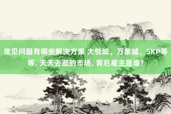 常见问题有哪些解决方案 大悦城、万象城、SKP等等, 天天去逛的市场, 背后雇主是谁?