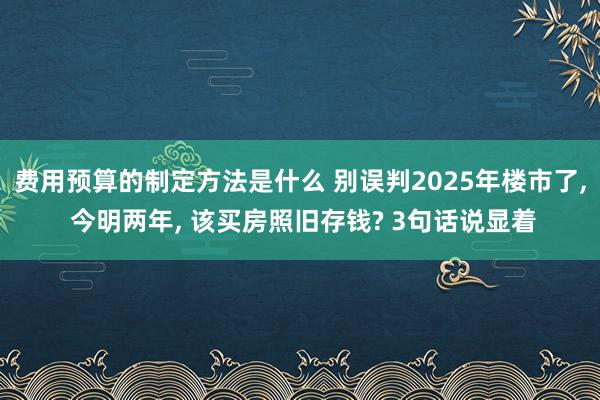 费用预算的制定方法是什么 别误判2025年楼市了, 今明两年, 该买房照旧存钱? 3句话说显着