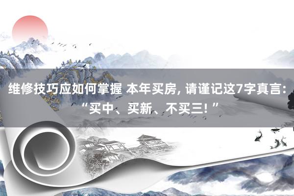 维修技巧应如何掌握 本年买房, 请谨记这7字真言: “买中、买新、不买三! ”