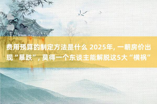 费用预算的制定方法是什么 2025年, 一朝房价出现“暴跌”, 莫得一个东谈主能解脱这5大“横祸”