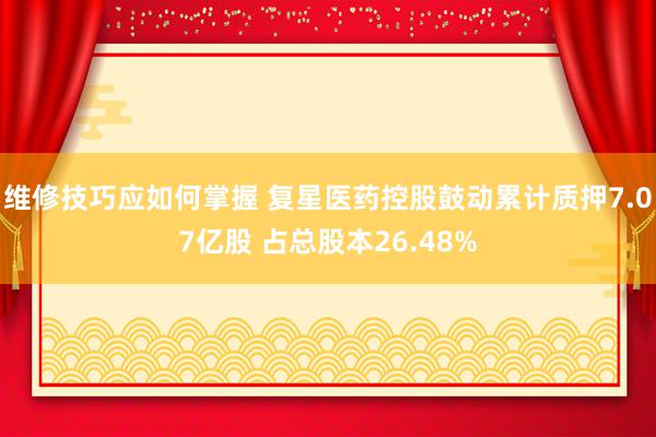 维修技巧应如何掌握 复星医药控股鼓动累计质押7.07亿股 占总股本26.48%