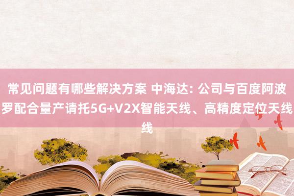 常见问题有哪些解决方案 中海达: 公司与百度阿波罗配合量产请托5G+V2X智能天线、高精度定位天线