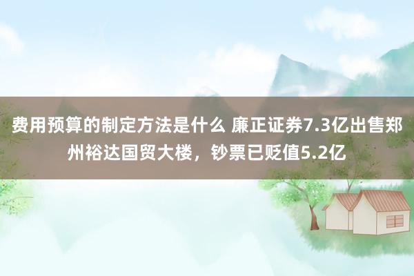 费用预算的制定方法是什么 廉正证券7.3亿出售郑州裕达国贸大楼，钞票已贬值5.2亿