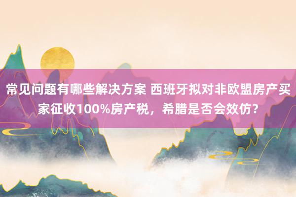 常见问题有哪些解决方案 西班牙拟对非欧盟房产买家征收100%房产税，希腊是否会效仿？