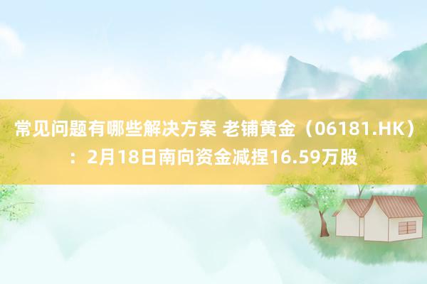 常见问题有哪些解决方案 老铺黄金（06181.HK）：2月18日南向资金减捏16.59万股