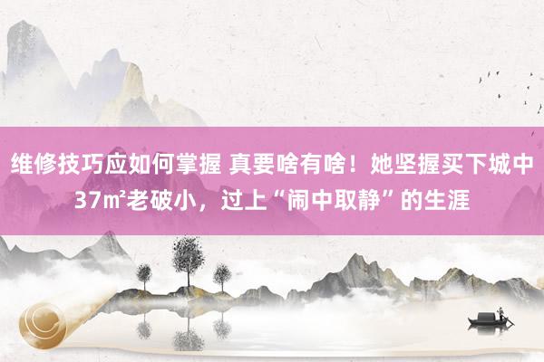 维修技巧应如何掌握 真要啥有啥！她坚握买下城中37㎡老破小，过上“闹中取静”的生涯