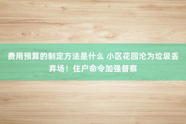 费用预算的制定方法是什么 小区花园沦为垃圾丢弃场！住户命令加强督察