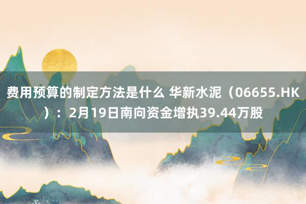 费用预算的制定方法是什么 华新水泥（06655.HK）：2月19日南向资金增执39.44万股