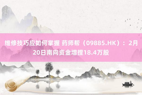 维修技巧应如何掌握 药师帮（09885.HK）：2月20日南向资金增捏18.4万股