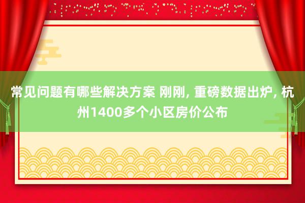 常见问题有哪些解决方案 刚刚, 重磅数据出炉, 杭州1400多个小区房价公布