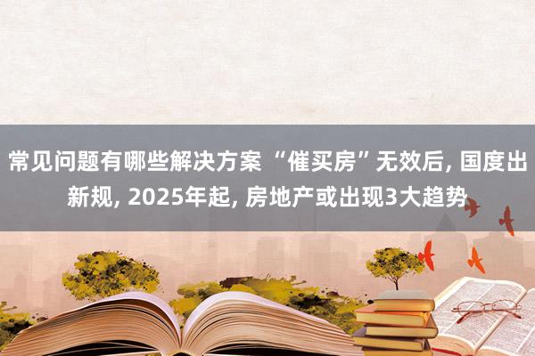 常见问题有哪些解决方案 “催买房”无效后, 国度出新规, 2025年起, 房地产或出现3大趋势