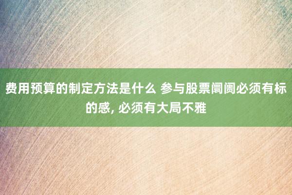 费用预算的制定方法是什么 参与股票阛阓必须有标的感, 必须有大局不雅