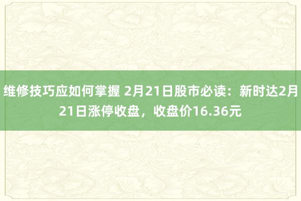 维修技巧应如何掌握 2月21日股市必读：新时达2月21日涨停收盘，收盘价16.36元