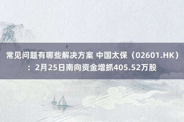 常见问题有哪些解决方案 中国太保（02601.HK）：2月25日南向资金增抓405.52万股