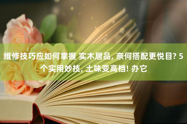 维修技巧应如何掌握 实木居品, 奈何搭配更悦目? 5个实用妙技, 土味变高档! 办它